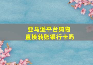 亚马逊平台购物 直接转账银行卡吗